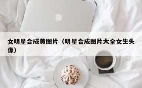 女明星合成黄图片（明星合成图片大全女生头像）